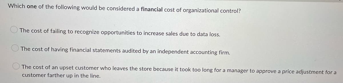 Which one of the following would be considered a financial cost of organizational control?
The cost of failing to recognize opportunities to increase sales due to data loss.
The cost of having financial statements audited by an independent accounting firm.
The cost of an upset customer who leaves the store because it took too long for a manager to approve a price adjustment for a
customer farther up in the line.

