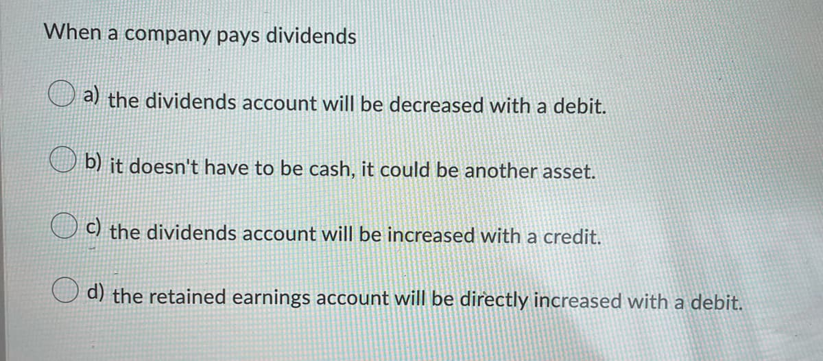 When a company pays dividends
a) the dividends account will be decreased with a debit.
b) it doesn't have to be cash, it could be another asset.
C) the dividends account will be increased with a credit.
d) the retained earnings account will be directly increased with a debit.
