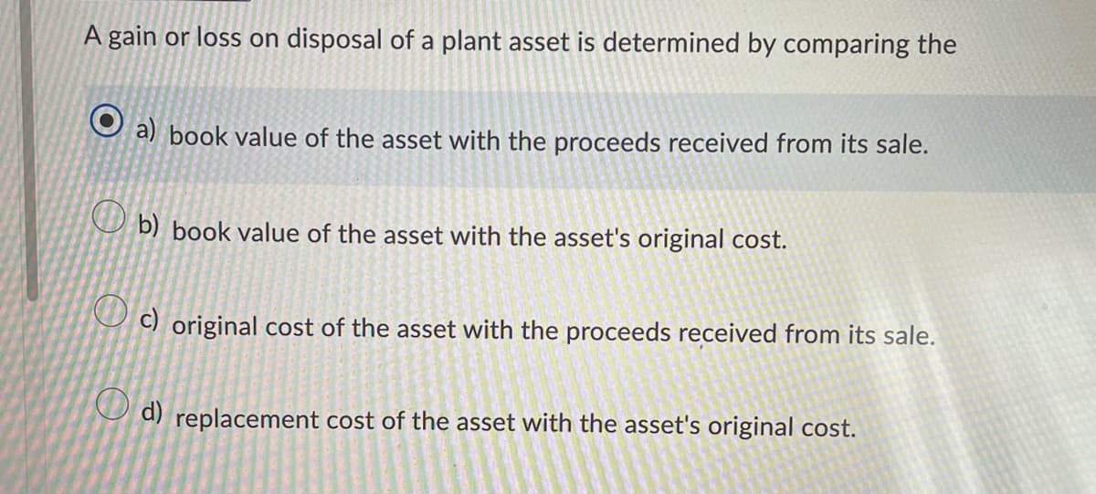 A gain or loss on disposal of a plant asset is determined by comparing the
Ⓒa) book value of the asset with the proceeds received from its sale.
b) book value of the asset with the asset's original cost.
c) original cost of the asset with the proceeds received from its sale.
d) replacement cost of the asset with the asset's original cost.