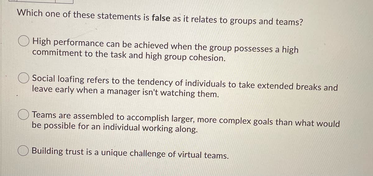 Which one of these statements is false as it relates to groups and teams?
O High performance can be achieved when the group possesses a high
commitment to the task and high group cohesion.
Social loafing refers to the tendency of individuals to take extended breaks and
leave early when a manager isn't watching them.
Teams are assembled to accomplish larger, more complex goals than what would
be possible for an individual working along.
Building trust is a unique challenge of virtual teams.
