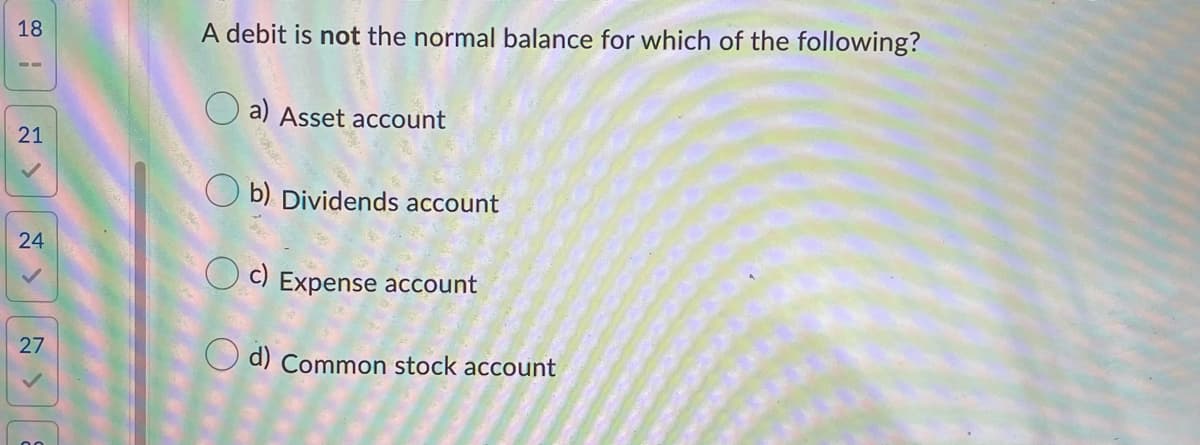 18
A debit is not the normal balance for which of the following?
O a) Asset account
21
O b) Dividends account
24
O c) Expense account
27
O d) Common stock account
