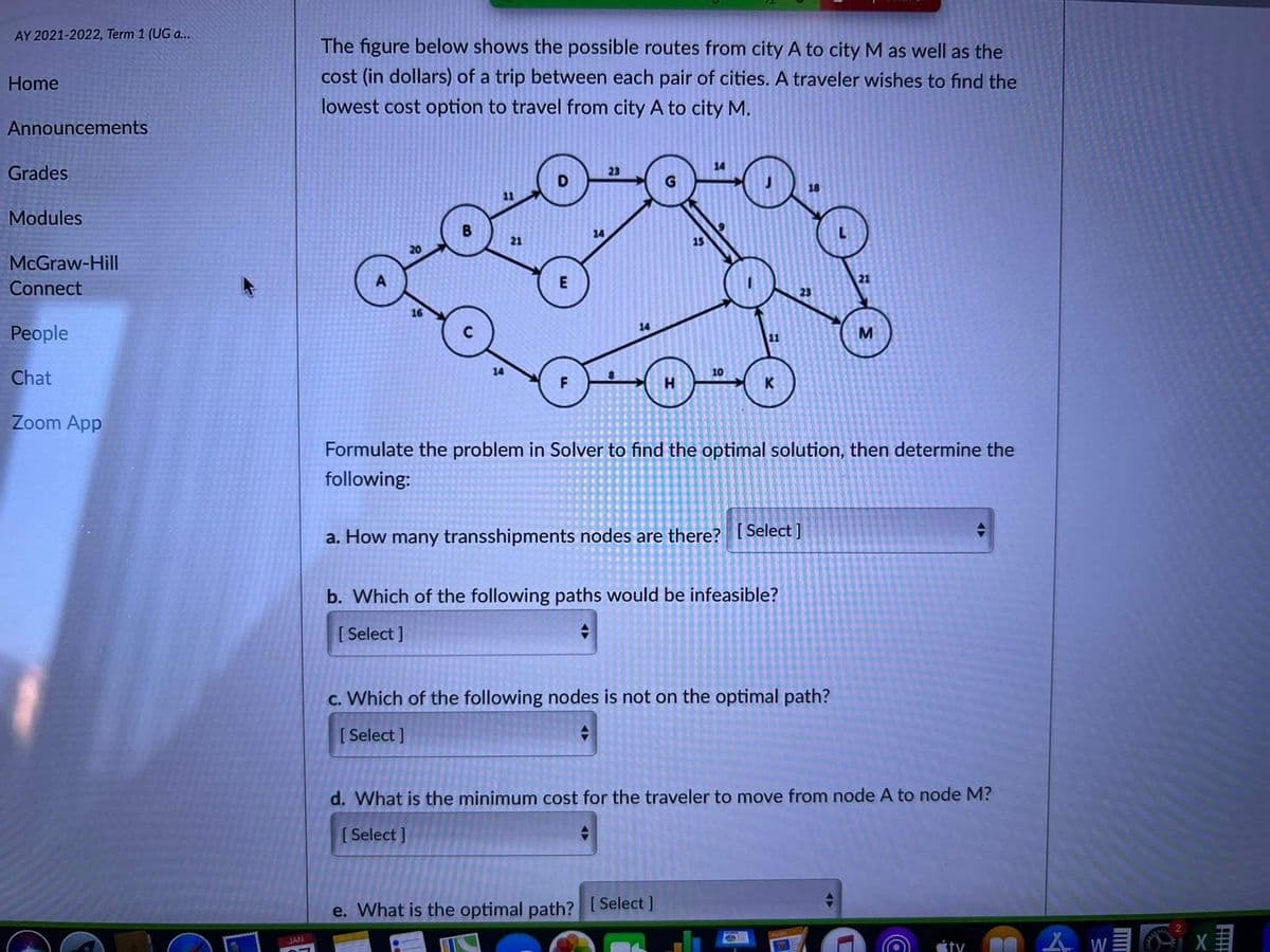 AY 2021-2022, Term 1 (UG a..
The figure below shows the possible routes from city A to city M as well as the
cost (in dollars) of a trip between each pair of cities. A traveler wishes to find the
lowest cost option to travel from city A to city M.
Home
Announcements
14
Grades
23
18
11
Modules
14
21
20
McGraw-Hill
Connect
E
23
People
14
11
14
Chat
10
Zoom App
Formulate the problem in Solver to find the optimal solution, then determine the
following:
a. How many transshipments nodes are there? [ Select]
b. Which of the following paths would be infeasible?
[ Select ]
c. Which of the following nodes is not on the optimal path?
[ Select ]
d. What is the minimum cost for the traveler to mov
from node A to node M?
[Select ]
e. What is the optimal path? [ Select]
JAN
ty
