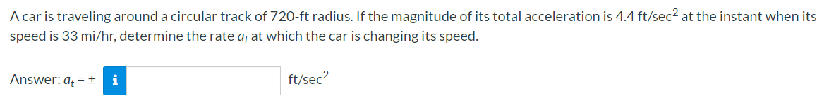 A car is traveling around a circular track of 720-ft radius. If the magnitude of its total acceleration is 4.4 ft/sec² at the instant when its
speed is 33 mi/hr, determine the rate aț at which the car is changing its speed.
Answer: aț = ±
i
ft/sec?
