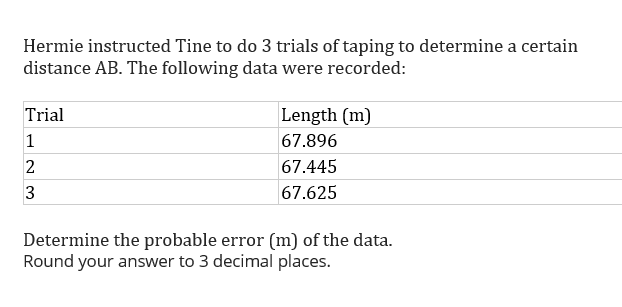 Hermie instructed Tine to do 3 trials of taping to determine a certain
distance AB. The following data were recorded:
Trial
|Length (m)
1
67.896
67.445
67.625
Determine the probable error (m) of the data.
Round your answer to 3 decimal places.
