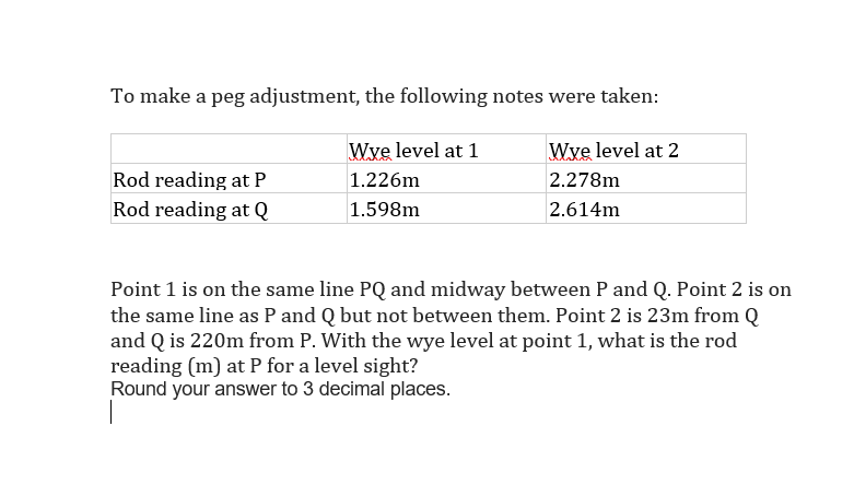 To make a peg adjustment, the following notes were taken:
Wye level at 1
Wye level at 2
Rod reading at P
1.226m
2.278m
Rod reading at Q
1.598m
2.614m
Point 1 is on the same line PQ and midway between P and Q. Point 2 is on
the same line as P and Q but not between them. Point 2 is 23m from Q
and Q is 220m from P. With the wye level at point 1, what is the rod
reading (m) at P for a level sight?
Round your answer to 3 decimal places.
