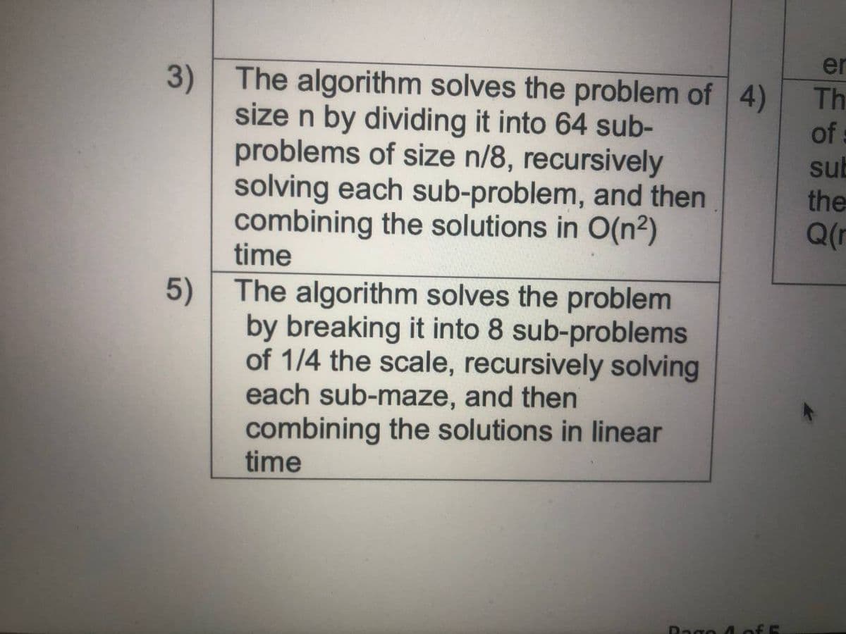 er
3) The algorithm solves the problem of 4)
size n by dividing it into 64 sub-
problems of size n/8, recursively
solving each sub-problem, and then
combining the solutions in O(n²)
time
5) The algorithm solves the problem
by breaking it into 8 sub-problems
of 1/4 the scale, recursively solving
each sub-maze, and then
combining the solutions in linear
time
Th
of
sub
the
Q(r
Rago 4 of E
