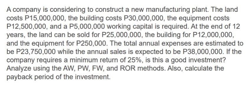 A company is considering to construct a new manufacturing plant. The land
costs P15,000,000, the building costs P30,000,000, the equipment costs
P12,500,000, and a P5,000,000 working capital is required. At the end of 12
years, the land can be sold for P25,000,000, the building for P12,000,000,
and the equipment for P250,000. The total annual expenses are estimated to
be P23,750,000 while the annual sales is expected to be P38,000,000. If the
company requires a minimum return of 25%, is this a good investment?
Analyze using the AW, PW, FW, and ROR methods. Also, calculate the
payback period of the investment.
