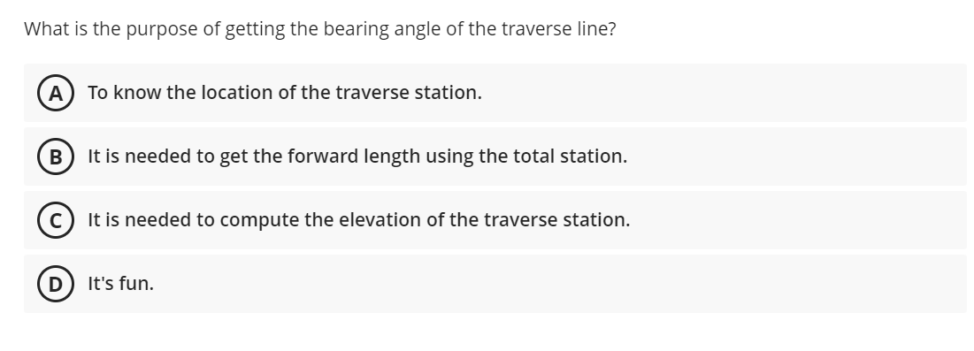 What is the purpose of getting the bearing angle of the traverse line?
A
To know the location of the traverse station.
В
It is needed to get the forward length using the total station.
It is needed to compute the elevation of the traverse station.
It's fun.
