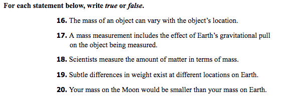 For each statement below, write true or false.
16. The mass of an object can vary with the object's location.
17. A mass measurement includes the effect of Earth's gravitational pull
on the object being measured.
18. Scientists measure the amount of matter in terms of mass.
19. Subtle differences in weight exist at different locations on Earth.
20. Your mass on the Moon would be smaller than your mass on Earth.
