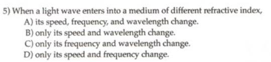 5) When a light wave enters into a medium of different refractive index,
A) its speed, frequency, and wavelength change.
B) only its speed and wavelength change.
C) only its frequency and wavelength change.
D) only its speed and frequency change.