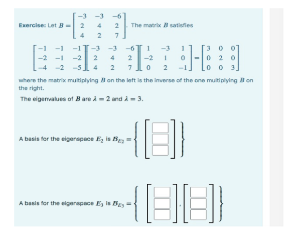 Exercise: Let B =
-1
-2
-3
2
4
-1
-1
-2
-2 -5
-3
4
2
2
7
-3 -3
2 4
4 2
The matrix B satisfies
A basis for the eigenspace E₂ is BE2
-6 1 -3
1
2 -2 1 0
2
70
where the matrix multiplying B on the left is the inverse of the one multiplying B on
the right.
The eigenvalues of B are À = 2 and À = 3.
A basis for the eigenspace E3 is BE3
30
020
-1 [003]
181
(88)