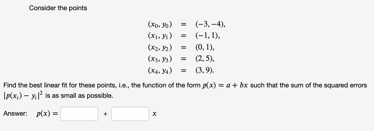 Consider the points
(xo, yo)
(x₁, y₁)
(x2, Y2)
(X3, Y3)
(X4, Y4)
+
=
X
=
=
=
=
(-3,-4),
(-1, 1),
(0, 1),
Find the best linear fit for these points, i.e., the function of the form p(x) = a + bx such that the sum of the squared errors
\p(x;) — y¡ |² is as small as possible.
Answer: p(x) =
(2,5),
(3,9).