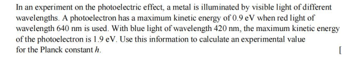 In an experiment on the photoelectric effect, a metal is illuminated by visible light of different
wavelengths. A photoelectron has a maximum kinetic energy of 0.9 eV when red light of
wavelength 640 nm is used. With blue light of wavelength 420 nm, the maximum kinetic energy
of the photoelectron is 1.9 eV. Use this information to calculate an experimental value
for the Planck constant h.
[