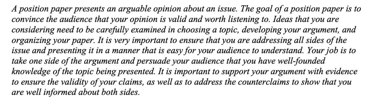 A position paper presents an arguable opinion about an issue. The goal of a position paper is to
convince the audience that your opinion is valid and worth listening to. Ideas that you are
considering need to be carefully examined in choosing a topic, developing your argument, and
organizing your paper. It is very important to ensure that you are addressing all sides of the
issue and presenting it in a manner that is easy for your audience to understand. Your job is to
take one side of the argument and persuade your audience that you have well-founded
knowledge of the topic being presented. It is important to support your argument with evidence
to ensure the validity of your claims, as well as to address the counterclaims to show that you
are well informed about both sides.