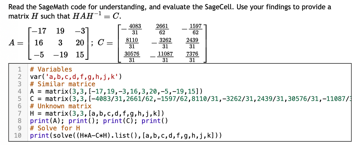 Read the SageMath code for understanding, and evaluate the SageCell. Use your findings to provide a
matrix H such that HAH¹ = C.
A
123456789
10
-17 19 -31
16
-5 -19 15
3 20; C =
4083
31
8110
31
30576
31
2661
62
3262
31
11087
31
1597
62
2439
31
7376
31
# Variables
var('a,b,c,d, f,g, h, j,k')
#Similar matrice
A = matrix (3, 3, [-17, 19, -3,16,3,20,-5, -19,15])
C = matrix (3,3, [-4083/31,2661/62,-1597/62,8110/31,-3262/31,2439/31,30576/31,-11087/1
# Unknown matrix
H = matrix (3,3,[a,b,c,d, f,g,h,j,k])
print (A); print (); print (C); print()
# Solve for H
print (solve((H*A-C*H). list(),[a, b,c,d,f,g,h,j,k]))