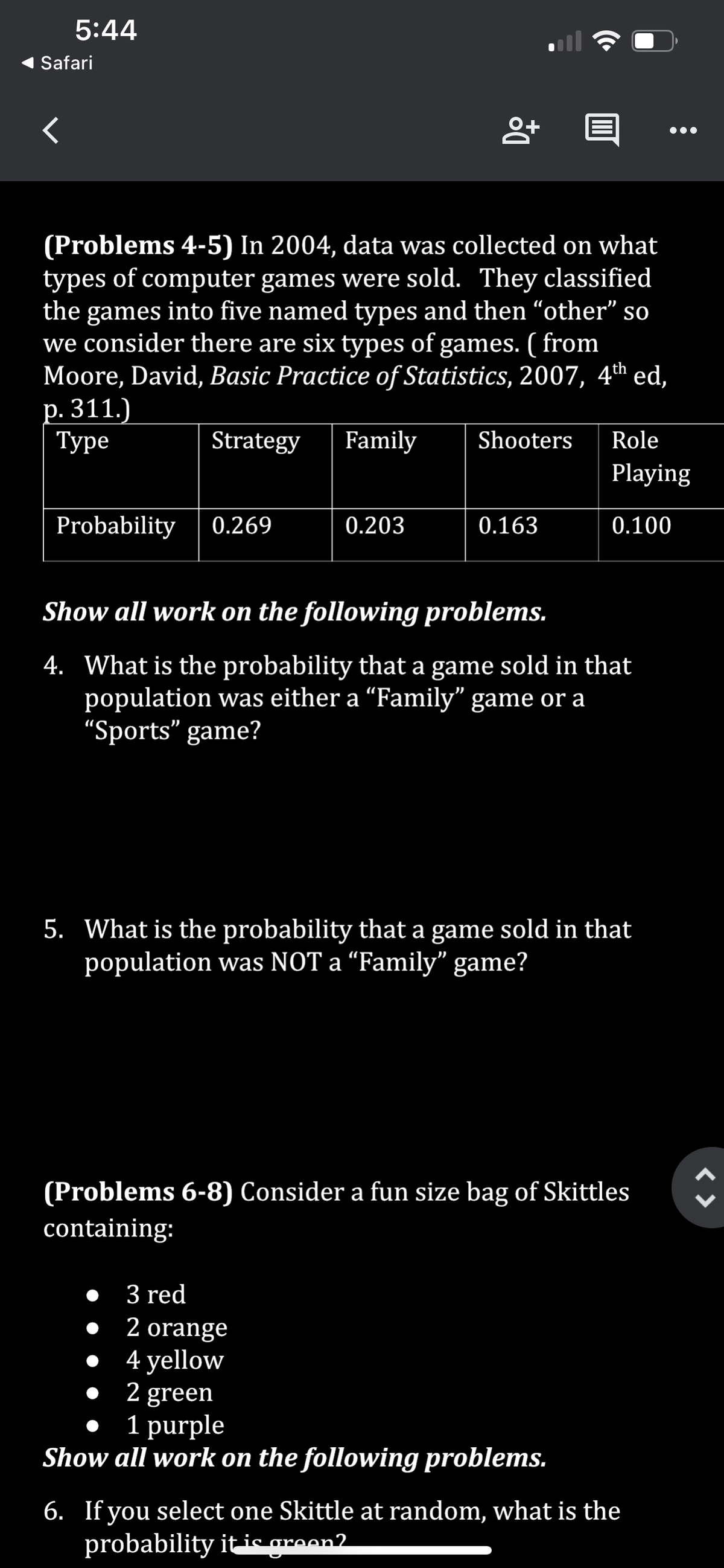 5:44
Safari
<
(Problems 4-5) In 2004, data was collected on what
types of computer games were sold. They classified
the games into five named types and then "other" so
we consider there are six types of games. ( from
Moore, David, Basic Practice of Statistics, 2007, 4th ed,
p. 311.)
Туре
Family
Strategy
Probability 0.269
8+
0.203
• 3 red
•
Shooters
0.163
Show all work on the following problems.
4. What is the probability that a game sold in that
population was either a "Family" game or a
"Sports" game?
Role
Playing
0.100
5. What is the probability that a game sold in that
population was NOT a “Family" game?
(Problems 6-8) Consider a fun size bag of Skittles
containing:
2 orange
4 yellow
2 green
1 purple
Show all work on the following problems.
6. If you select one Skittle at random, what is the
probability it is green?
<>