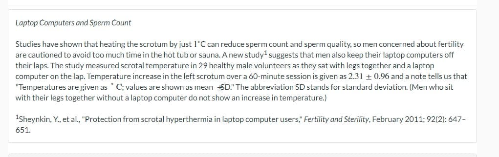 Laptop Computers and Sperm Count
Studies have shown that heating the scrotum by just 1°C can reduce sperm count and sperm quality, so men concerned about fertility
are cautioned to avoid too much time in the hot tub or sauna. A new study¹ suggests that men also keep their laptop computers off
their laps. The study measured scrotal temperature in 29 healthy male volunteers as they sat with legs together and a laptop
computer on the lap. Temperature increase in the left scrotum over a 60-minute session is given as 2.31 ± 0.96 and a note tells us that
"Temperatures are given as ° C; values are shown as mean D." The abbreviation SD stands for standard deviation. (Men who sit
with their legs together without a laptop computer do not show an increase in temperature.)
¹Sheynkin, Y., et al., "Protection from scrotal hyperthermia in laptop computer users," Fertility and Sterility, February 2011; 92(2): 647-
651.