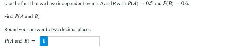 Use the fact that we have independent events A and B with P(A) = 0.5 and P(B) = 0.6.
Find P(A and B).
Round your answer to two decimal places.
P(A and B) =
i