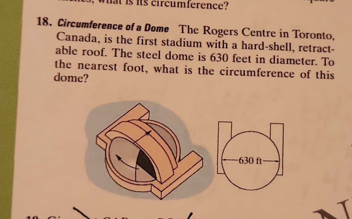 circumference?
18. Circumference of a Dome The Rogers Centre in Toronto,
Canada, is the first stadium with a hard-shell, retract-
able roof. The steel dome is 630 feet in diameter. To
the nearest foot, what is the circumference of this
dome?
10
-630 ft-