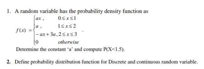 1. A random variable has the probability density function as
Osxs1
ах,
a.
f(x) =-
- ах + За,2<xs3
otherwise
Determine the constant 'a' and compute P(X<1.5).
2. Define probability distribution function for Discrete and continuous random variable.
