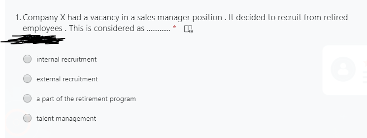 1. Company X had a vacancy in a sales manager position . It decided to recruit from retired
employees . This is considered as .
*
internal recruitment
external recruitment
a part of the retirement program
talent management
