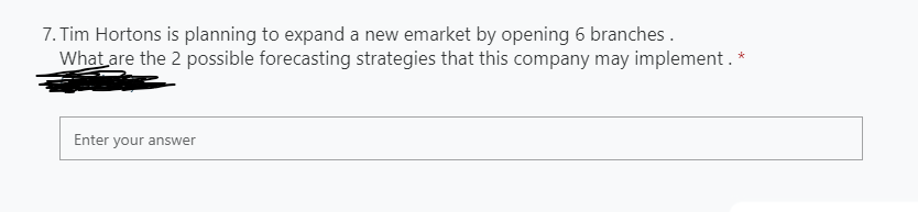 7. Tim Hortons is planning to expand a new emarket by opening 6 branches .
What are the 2 possible forecasting strategies that this company may implement. *
Enter your answer

