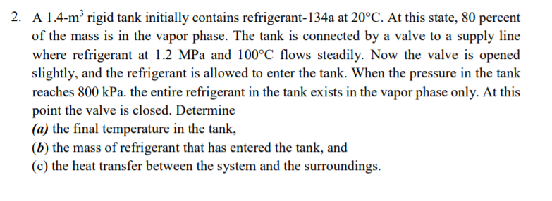 2. A 1.4-m rigid tank initially contains refrigerant-134a at 20°C. At this state, 80 percent
of the mass is in the vapor phase. The tank is connected by a valve to a supply line
where refrigerant at 1.2 MPa and 100°C flows steadily. Now the valve is opened
slightly, and the refrigerant is allowed to enter the tank. When the pressure in the tank
reaches 800 kPa. the entire refrigerant in the tank exists in the vapor phase only. At this
point the valve is closed. Determine
(a) the final temperature in the tank,
(b) the mass of refrigerant that has entered the tank, and
(c) the heat transfer between the system and the surroundings.
