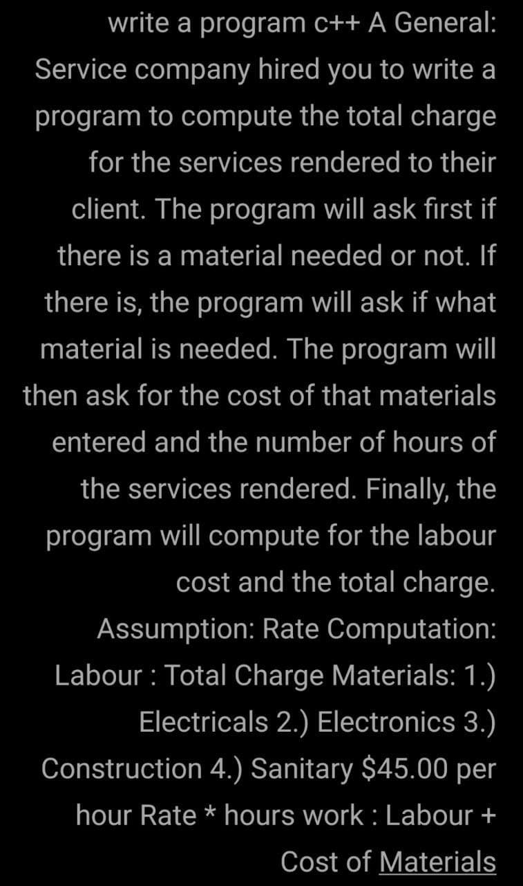 write a program c++ A General:
Service company hired you to write a
program to compute the total charge
for the services rendered to their
client. The program will ask first if
there is a material needed or not. If
there is, the program will ask if what
material is needed. The program will
then ask for the cost of that materials
entered and the number of hours of
the services rendered. Finally, the
program will compute for the labour
cost and the total charge.
Assumption: Rate Computation:
Labour : Total Charge Materials: 1.)
Electricals 2.) Electronics 3.)
Construction 4.) Sanitary $45.00 per
hour Rate * hours work : Labour +
Cost of Materials
