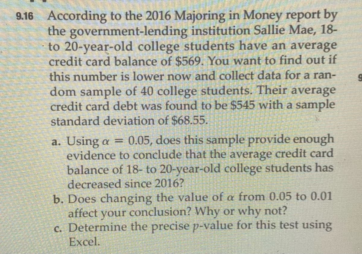 9.16 According to the 2016 Majoring in Money report by
the government-lending institution Sallie Mae, 18-
to 20-year-old college students have an average
credit card balance of $569. You want to find out if
this number is lower now and collect data for a ran-
dom sample of 40 college students. Their average
credit card debt was found to be $545 with a sample
standard deviation of $68.55.
a. Using a = 0.05, does this sample provide enough
evidence to conclude that the average credit card
balance of 18- to 20-year-old college students has
decreased since 2016?
b. Does changing the value of a from 0.05 to 0.01
affect your conclusion? Why or why not?
c. Determine the precise p-value for this test using
Excel.