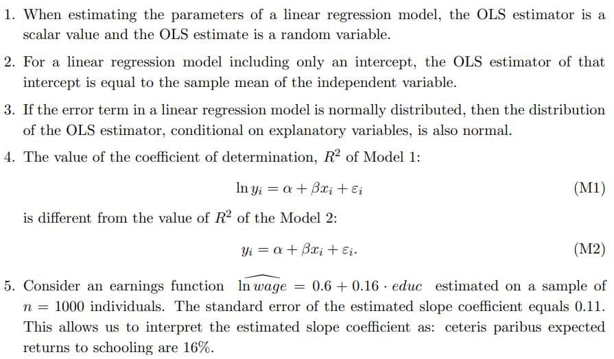 1. When estimating the parameters of a linear regression model, the OLS estimator is a
scalar value and the OLS estimate is a random variable.
2. For a linear regression model including only an intercept, the OLS estimator of that
intercept is equal to the sample mean of the independent variable.
3. If the error term in a linear regression model is normally distributed, then the distribution
of the OLS estimator, conditional on explanatory variables, is also normal.
4. The value of the coefficient of determination, R2 of Model 1:
In yi = a + Bx; + E;
(M1)
is different from the value of R2 of the Model 2:
Yi = a+ Bx; + Ei.
(M2)
5. Consider an earnings function In wage = 0.6 + 0.16 · educ estimated on a sample of
n = 1000 individuals. The standard error of the estimated slope coefficient equals 0.11.
This allows us to interpret the estimated slope coefficient as: ceteris paribus expected
returns to schooling are 16%.
