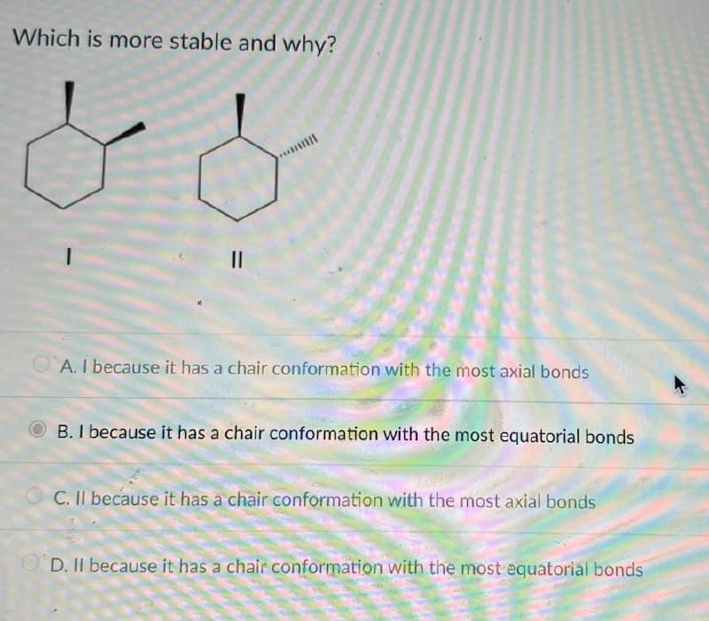 Which is more stable and why?
II
A. I because it has a chair conformation with the most axial bonds
B. I because it has a chair conformation with the most equatorial bonds
C. II because it has a chair conformation with the most axial bonds
OD. II because it has a chair conformation with the most equatorial bonds
%3D
