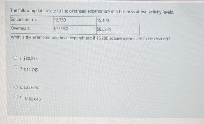 The following data relate to the overhead expenditure of a business at two activity levels.
Square metres
12,750
15,100
Overheads
$73,950
$83,585
What is the estimated overhead expenditure if 16,200 square metres are to be cleaned?
O a. $88,095
O b. $44,745
O c. $25,626
O d.
$192,645