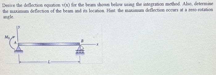 Derive the deflection equation v(x) for the beam shown below using the integration method. Also, determine
the maximum deflection of the beam and its location. Hint: the maximum deflection occurs at a zero-rotation
angle.
Mo
B