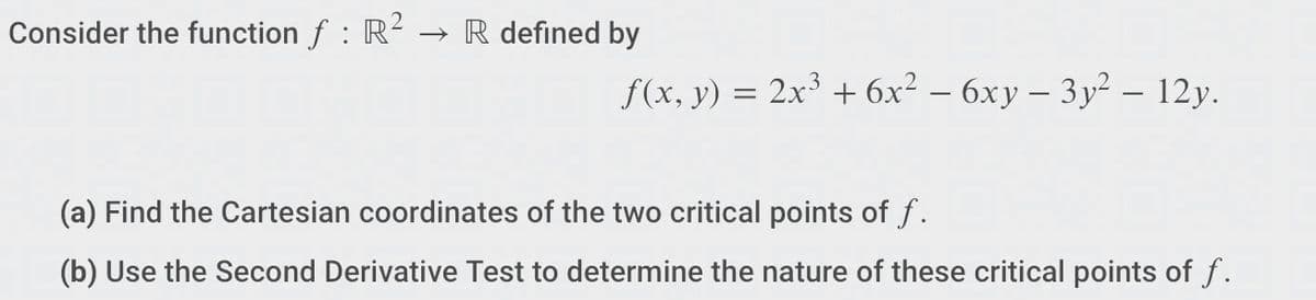 Consider the function f : R² → R defined by
f(x, y) = 2x³ + 6x² - 6xy - 3y² - 12y.
(a) Find the Cartesian coordinates of the two critical points of f.
(b) Use the Second Derivative Test to determine the nature of these critical points of f.