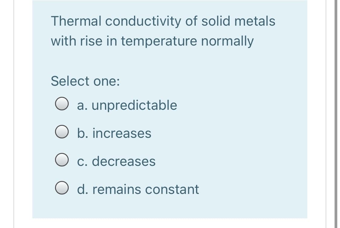 Thermal conductivity of solid metals
with rise in temperature normally
Select one:
a. unpredictable
O b. increases
O c. decreases
O d. remains constant
