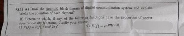 Q.1) A) Draw the essential block digram of digital communication system and explain
briefly the operation of each element?
B) Determine which, if any, of the following functions have the properties of power
spectral density functions. Justify your answer.
1) X(S) -6()+ cos2xf
2) X(f)-e-2-10)