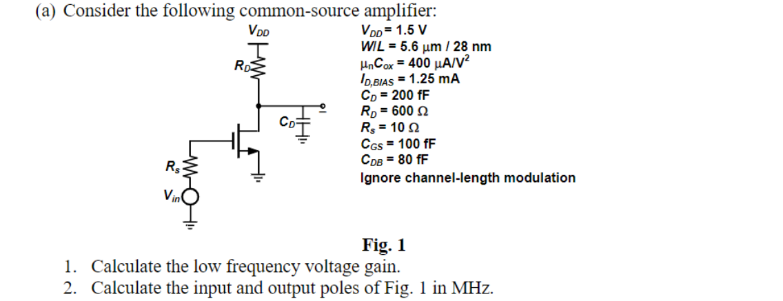 (a) Consider the following common-source amplifier:
VDD=1.5 V
WIL = 5.6 μm / 28 nm
HnCox = 400 μA/V²
شما
VDD
RD
ID,BIAS = 1.25 mA
CD = 200 fF
RD = 600
Rs = 102
CGS = 100 fF
CDB = 80 fF
Ignore channel-length modulation
Fig. 1
1. Calculate the low frequency voltage gain.
2. Calculate the input and output poles of Fig. 1 in MHz.