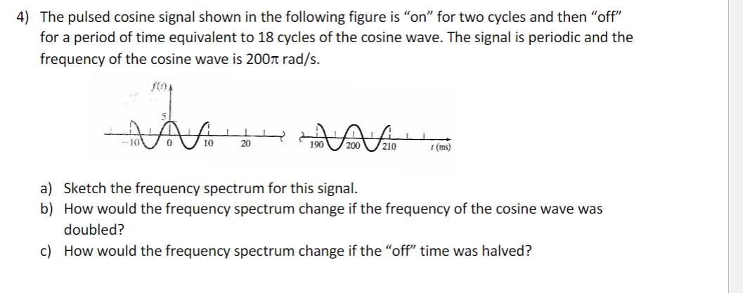 4) The pulsed cosine signal shown in the following figure is "on" for two cycles and then "off"
for a period of time equivalent to 18 cycles of the cosine wave. The signal is periodic and the
frequency of the cosine wave is 200 rad/s.
A
0
10
20
190 200 10
1 (ms)
a) Sketch the frequency spectrum for this signal.
b) How would the frequency spectrum change if the frequency of the cosine wave was
doubled?
c) How would the frequency spectrum change if the "off" time was halved?