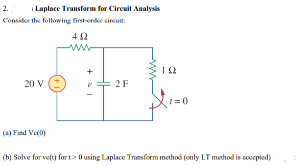 2.
Laplace Transform for Circuit Analysis
Consider the following first-order circuit:
4 2
20 V
2 F
t = 0
(a) Find Ve(0)
(b) Solve for vc(t) for t> 0 using Laplace Transform method (only LT method is accepted)
H

