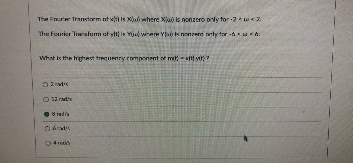 The Fourier Transform of x(t) is X(w) where X(w) is nonzero only for -2 < w < 2.
The Fourier Transform of y(t) is Y(w) where Y(w) is nonzero only for -6 < w < 6.
What is the highest frequency component of m(t) = x(t).y(t) ?
O 2 rad/s
O 12 rad/s
O 8 rad/s
O 6 rad/s
O 4 rad/s
