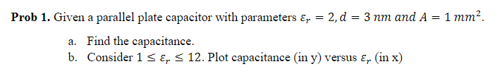 Prob 1. Given a parallel plate capacitor with parameters &, = 2, d = 3 nm and A = 1 mm².
a. Find the capacitance.
b. Consider 1 S E, < 12. Plot capacitance (in y) versus ɛ, (in x)
