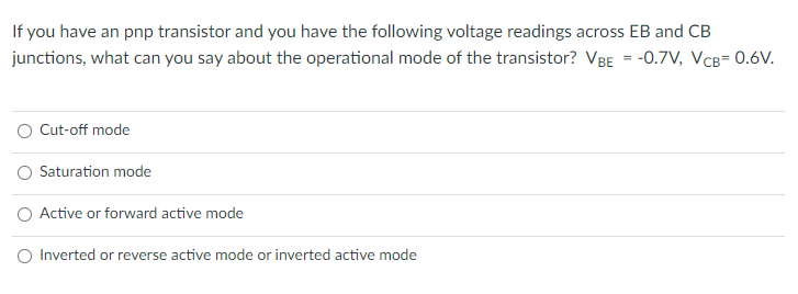 If you have an pnp transistor and you have the following voltage readings across EB and CB
junctions, what can you say about the operational mode of the transistor? VBE = -0.7V, VCB= 0.6V.
O Cut-off mode
O Saturation mode
O Active or forward active mode
O Inverted or reverse active mode or inverted active mode
