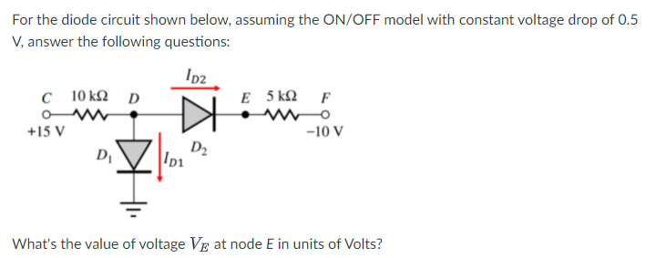 For the diode circuit shown below, assuming the ON/OFF model with constant voltage drop of 0.5
V, answer the following questions:
Ip2
C 10 k2 D
E 5 kQ F
+15 V
-10 V
D2
DI
What's the value of voltage VE at node E in units of Volts?
