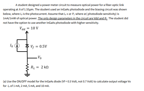 A student designed a power meter circuit to measure optical power for a fiber-optic link
operating at A of 1.55pm. The student used an InGaAs photodiode and the biasing circuit was shown
below, where /, is the photocurrent. Assume that lo = a-P, where a ( photodiode sensitivity) is
1mA/1mW of optical power. The only design parameters in the circuit are Vdd and R. The student did
not have the option to use another InGaAs photodiode with higher sensitivity.
Vaa = 10 V
lo O $ v, = 0.5V
RL = 2 ka
(a) Use the ON/OFF model for the InGaAs diode (Vf = 0.5 Volt, not 0.7 Volt) to calculate output voltage Vo
for l, of 1 mA, 2 mA, 5 mA, and 10 mA.
