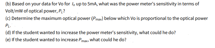 (b) Based on your data for Vo for l, up to 5mA, what was the power meter's sensitivity in terms of
Volt/mW of optical power, P?
(c) Determine the maximum optical power (Pmax) below which Vo is proportional to the optical power
PL.
(d) If the student wanted to increase the power meter's sensitivity, what could he do?
(e) If the student wanted to increase Pmax, what could he do?
