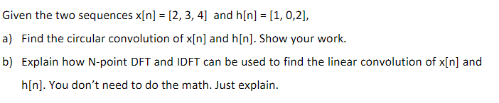 Given the two sequences x[n] = [2, 3, 4] and h[n] = [1, 0,2],
a) Find the circular convolution of x[n] and h[n]. Show your work.
b) Explain how N-point DFT and IDFT can be used to find the linear convolution of x[n] and
h[n]. You don't need to do the math. Just explain.
