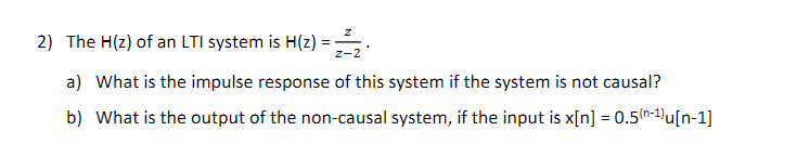 2) The H(z) of an LTI system is H(z)
z-2
a) What is the impulse response of this system if the system is not causal?
b) What is the output of the non-causal system, if the input is x[n] = 0.5(n-1)u[n-1]

