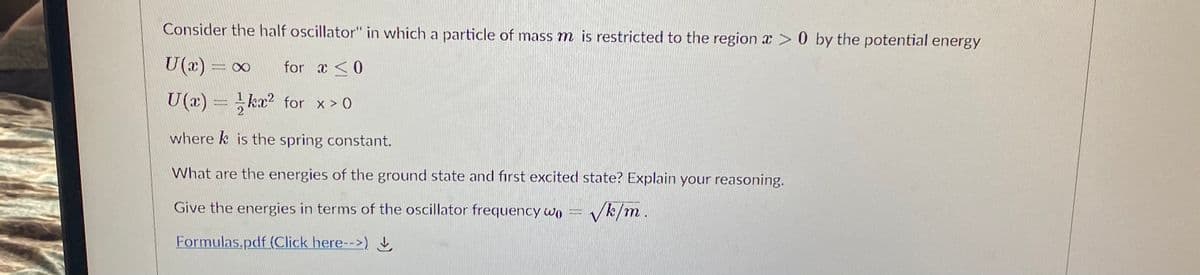Consider the half oscillator" in which a particle of mass m is restricted to the region x > 0 by the potential energy
U(x) = 00
for a <0
U(x) =
kx? for x > O
where k is the spring constant.
What are the energies of the ground state and fırst excited state? Explain your reasoning.
Give the energies in terms of the oscillator frequency wo =
Vk/m.
Formulas.pdf (Click here-->)
