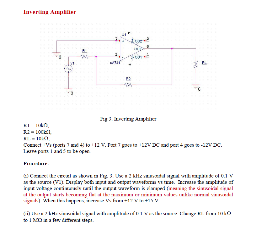 Inverting Amplifier
U1
6
OUT
R1
2
Fost+
V1
UA741
RL
R2
Fig 3. Inverting Amplifier
R1 = 10k2,
R2 = 100kN,
RL = 10k2,
Connect +Vs (ports 7 and 4) to +12 V. Port 7 goes to +12V DC and port 4 goes to -12V DC.
Leave ports 1 and 5 to be open.|
Procedure:
(i) Connect the circuit as shown in Fig. 3. Use a 2 kHz sinusoidal signal with amplitude of 0.1 V
as the source (V1). Display both input and output waveforms vs time. Increase the amplitude of
input voltage continuously until the output waveform is clamped (meaning the sinusoidal signal
at the output starts becoming flat at the maximum or minimum values unlike normal sinusoidal
signals). When this happens, increase Vs from +12 V to +15 V.
(ii) Use a 2 kHz sinusoidal signal with amplitude of 0.1 V as the source. Change RL from 10 k.
to 1 MQ in a few different steps.
