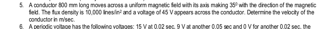 5. A conductor 800 mm long moves across a uniform magnetic field with its axis making 35⁰ with the direction of the magnetic
is 10,000 lines/in² and a voltage of 45 V appears across the conductor. Determine the velocity of the
field. The flux density
conductor
in m/sec.
6.
A periodic
voltage has the following
voltages: 15 V at 0.02 sec, 9 V at another 0.05 sec and 0 V for another 0.02 sec, the